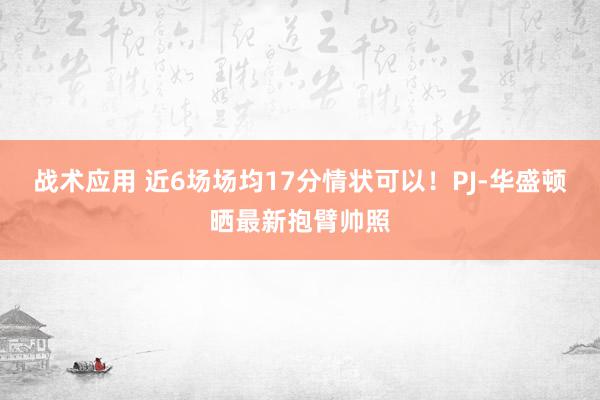 战术应用 近6场场均17分情状可以！PJ-华盛顿晒最新抱臂帅照