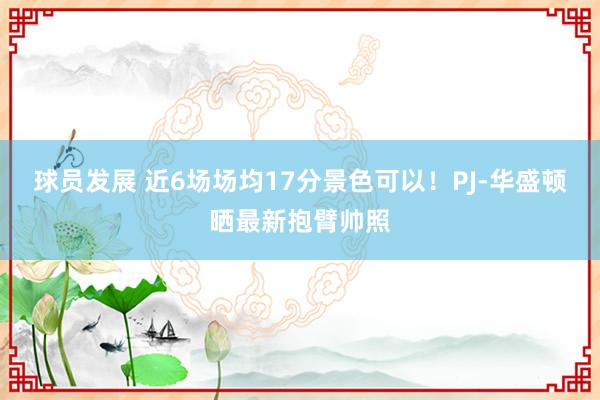 球员发展 近6场场均17分景色可以！PJ-华盛顿晒最新抱臂帅照