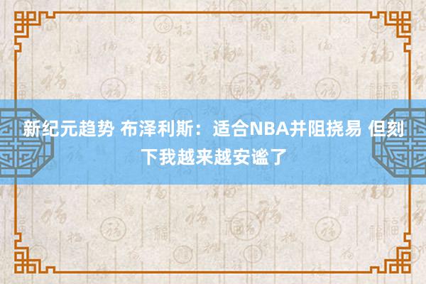 新纪元趋势 布泽利斯：适合NBA并阻挠易 但刻下我越来越安谧了