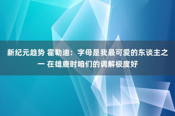 新纪元趋势 霍勒迪：字母是我最可爱的东谈主之一 在雄鹿时咱们的调解极度好