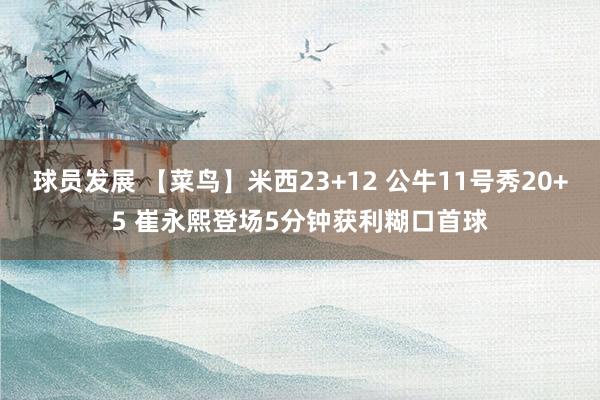 球员发展 【菜鸟】米西23+12 公牛11号秀20+5 崔永熙登场5分钟获利糊口首球