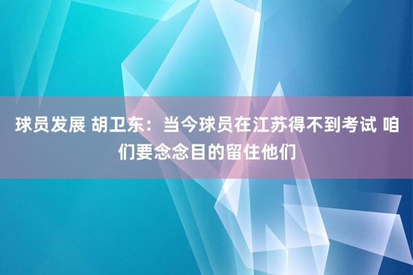 球员发展 胡卫东：当今球员在江苏得不到考试 咱们要念念目的留住他们