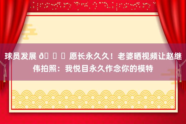 球员发展 😁愿长永久久！老婆晒视频让赵继伟拍照：我悦目永久作念你的模特