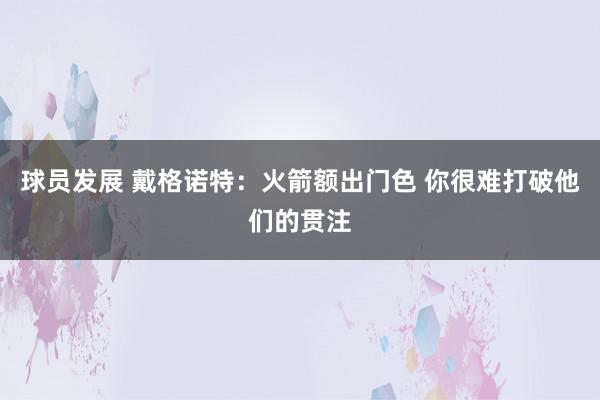 球员发展 戴格诺特：火箭额出门色 你很难打破他们的贯注