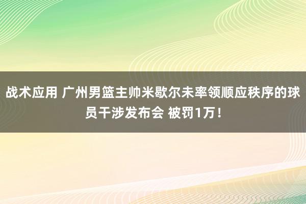 战术应用 广州男篮主帅米歇尔未率领顺应秩序的球员干涉发布会 被罚1万！