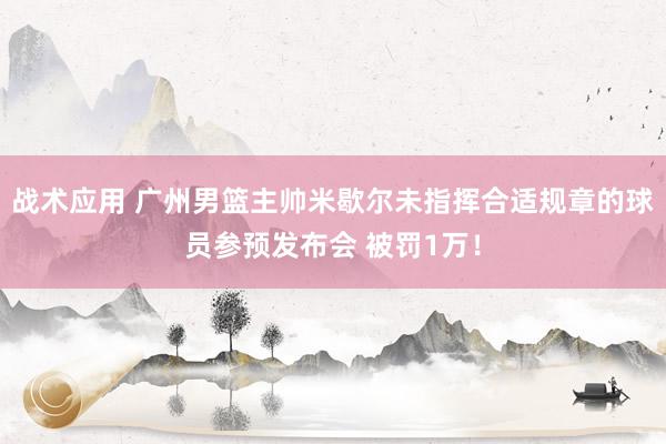 战术应用 广州男篮主帅米歇尔未指挥合适规章的球员参预发布会 被罚1万！