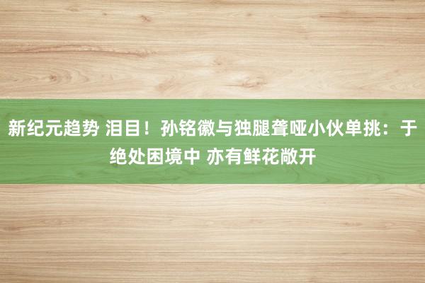 新纪元趋势 泪目！孙铭徽与独腿聋哑小伙单挑：于绝处困境中 亦有鲜花敞开