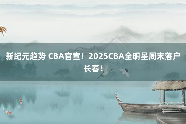 新纪元趋势 CBA官宣！2025CBA全明星周末落户长春！