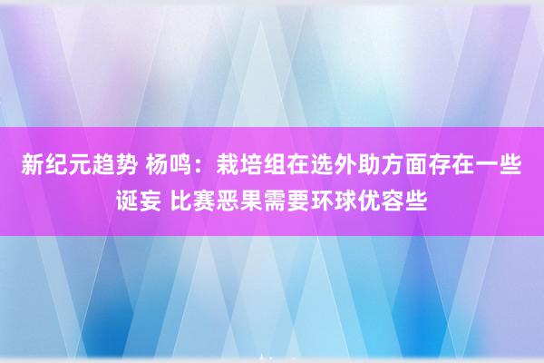 新纪元趋势 杨鸣：栽培组在选外助方面存在一些诞妄 比赛恶果需要环球优容些