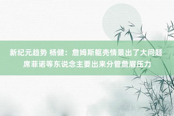 新纪元趋势 杨健：詹姆斯躯壳情景出了大问题 席菲诺等东说念主要出来分管詹眉压力