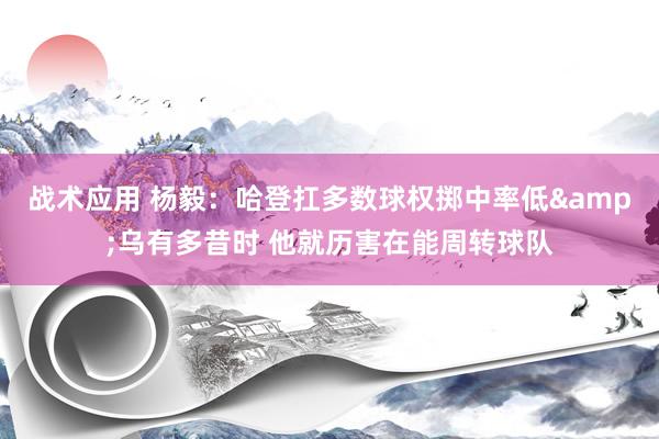 战术应用 杨毅：哈登扛多数球权掷中率低&乌有多昔时 他就历害在能周转球队