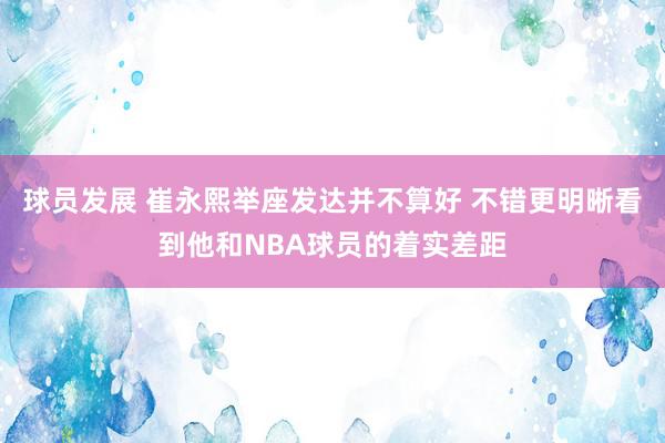 球员发展 崔永熙举座发达并不算好 不错更明晰看到他和NBA球员的着实差距