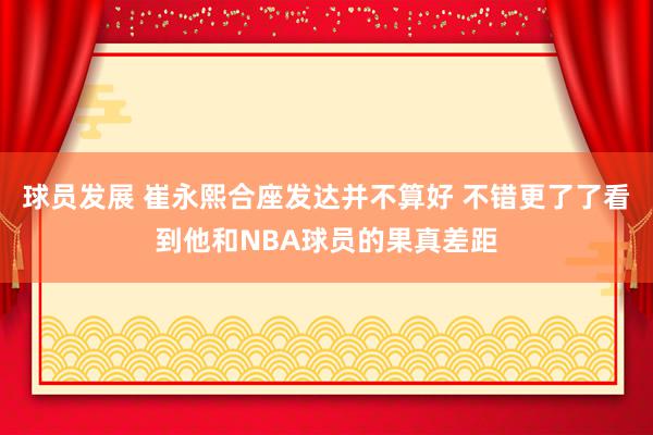 球员发展 崔永熙合座发达并不算好 不错更了了看到他和NBA球员的果真差距