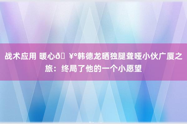 战术应用 暖心🥰韩德龙晒独腿聋哑小伙广厦之旅：终局了他的一个小愿望