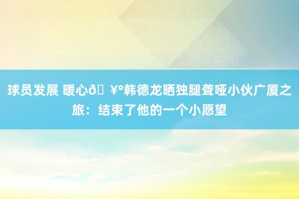 球员发展 暖心🥰韩德龙晒独腿聋哑小伙广厦之旅：结束了他的一个小愿望