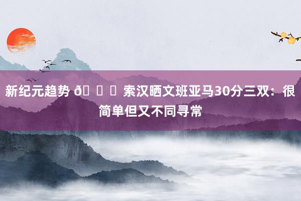 新纪元趋势 👀索汉晒文班亚马30分三双：很简单但又不同寻常