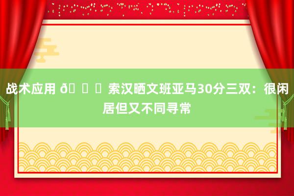 战术应用 👀索汉晒文班亚马30分三双：很闲居但又不同寻常