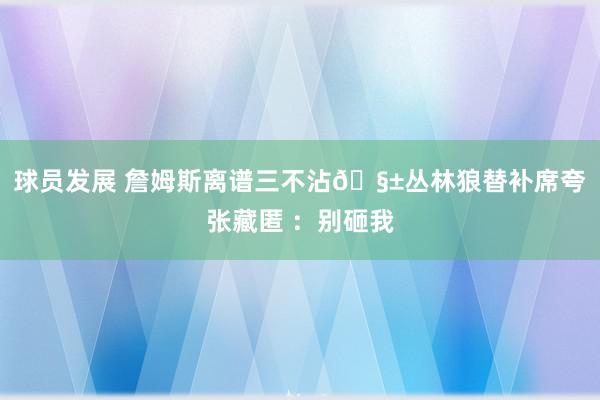 球员发展 詹姆斯离谱三不沾🧱丛林狼替补席夸张藏匿 ：别砸我