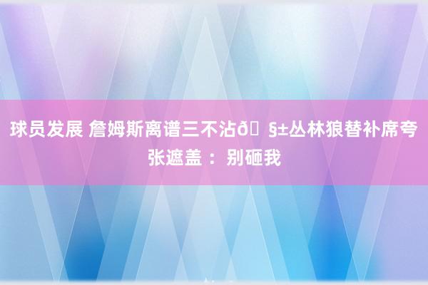 球员发展 詹姆斯离谱三不沾🧱丛林狼替补席夸张遮盖 ：别砸我