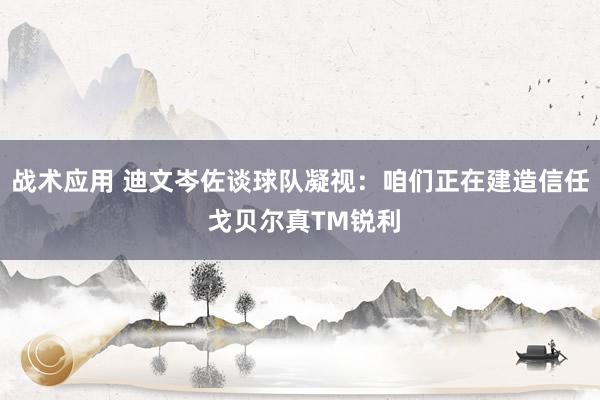 战术应用 迪文岑佐谈球队凝视：咱们正在建造信任 戈贝尔真TM锐利