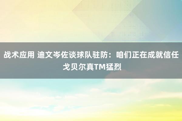 战术应用 迪文岑佐谈球队驻防：咱们正在成就信任 戈贝尔真TM猛烈