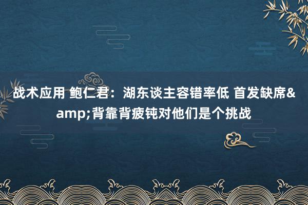 战术应用 鲍仁君：湖东谈主容错率低 首发缺席&背靠背疲钝对他们是个挑战