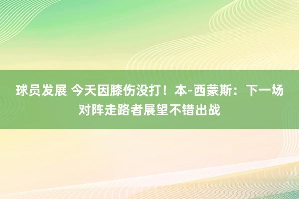 球员发展 今天因膝伤没打！本-西蒙斯：下一场对阵走路者展望不错出战