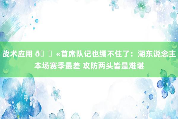 战术应用 😫首席队记也绷不住了：湖东说念主本场赛季最差 攻防两头皆是难堪