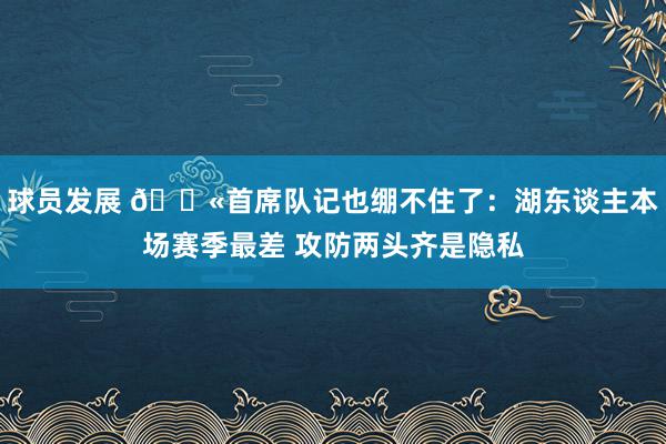 球员发展 😫首席队记也绷不住了：湖东谈主本场赛季最差 攻防两头齐是隐私