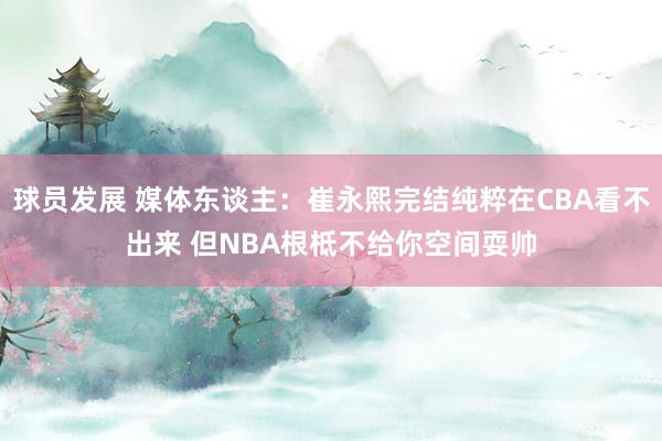 球员发展 媒体东谈主：崔永熙完结纯粹在CBA看不出来 但NBA根柢不给你空间耍帅