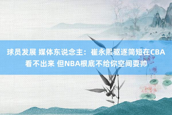 球员发展 媒体东说念主：崔永熙驱逐简短在CBA看不出来 但NBA根底不给你空间耍帅