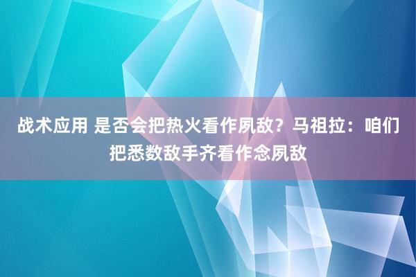 战术应用 是否会把热火看作夙敌？马祖拉：咱们把悉数敌手齐看作念夙敌