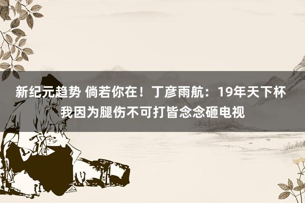 新纪元趋势 倘若你在！丁彦雨航：19年天下杯 我因为腿伤不可打皆念念砸电视