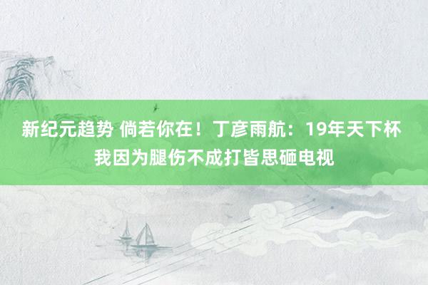 新纪元趋势 倘若你在！丁彦雨航：19年天下杯 我因为腿伤不成打皆思砸电视