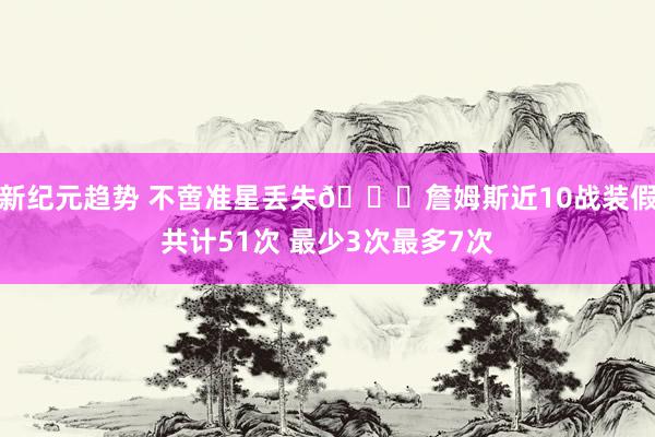 新纪元趋势 不啻准星丢失🙄詹姆斯近10战装假共计51次 最少3次最多7次