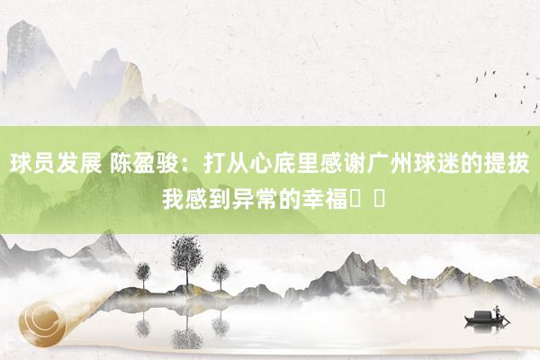 球员发展 陈盈骏：打从心底里感谢广州球迷的提拔 我感到异常的幸福❤️