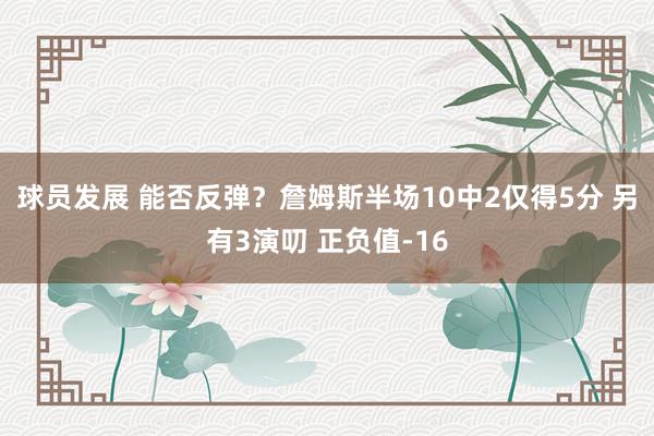 球员发展 能否反弹？詹姆斯半场10中2仅得5分 另有3演叨 正负值-16