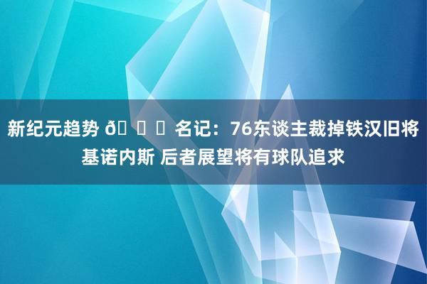 新纪元趋势 👀名记：76东谈主裁掉铁汉旧将基诺内斯 后者展望将有球队追求