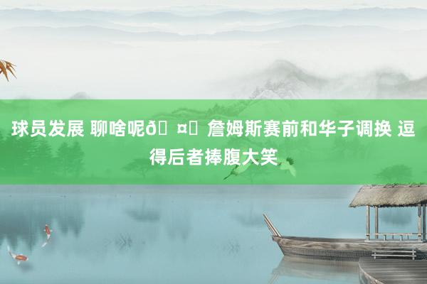 球员发展 聊啥呢🤔詹姆斯赛前和华子调换 逗得后者捧腹大笑