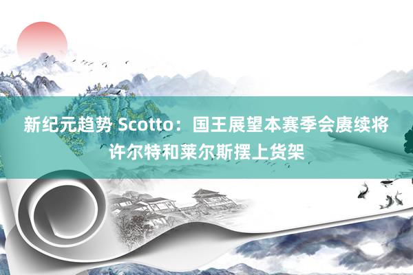 新纪元趋势 Scotto：国王展望本赛季会赓续将许尔特和莱尔斯摆上货架