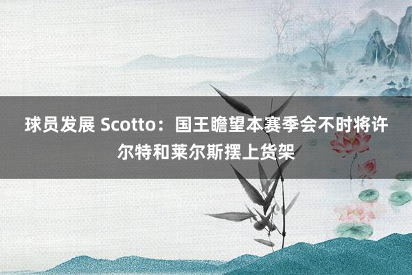 球员发展 Scotto：国王瞻望本赛季会不时将许尔特和莱尔斯摆上货架