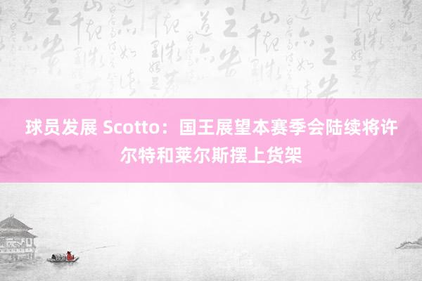 球员发展 Scotto：国王展望本赛季会陆续将许尔特和莱尔斯摆上货架