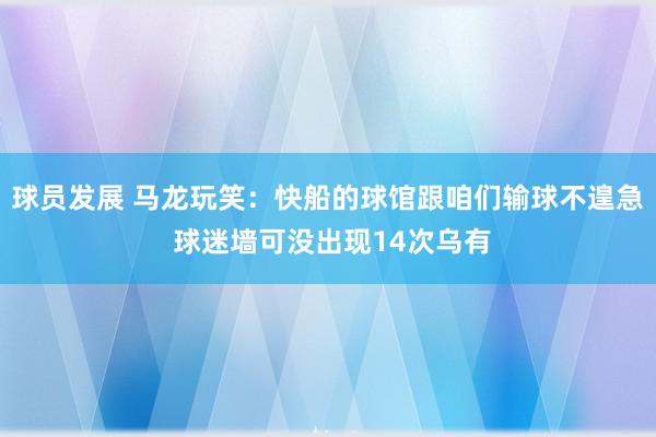 球员发展 马龙玩笑：快船的球馆跟咱们输球不遑急 球迷墙可没出现14次乌有