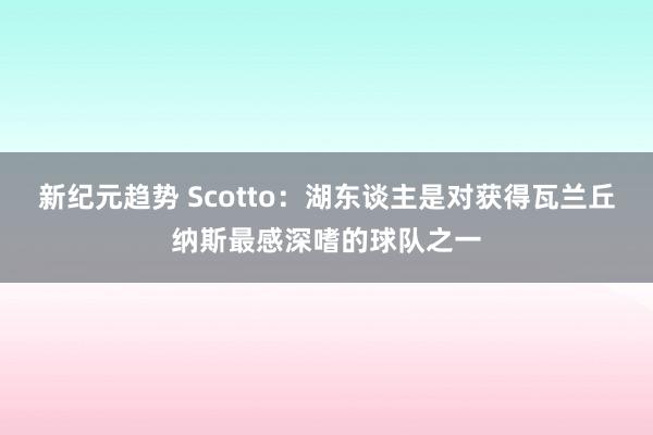 新纪元趋势 Scotto：湖东谈主是对获得瓦兰丘纳斯最感深嗜的球队之一