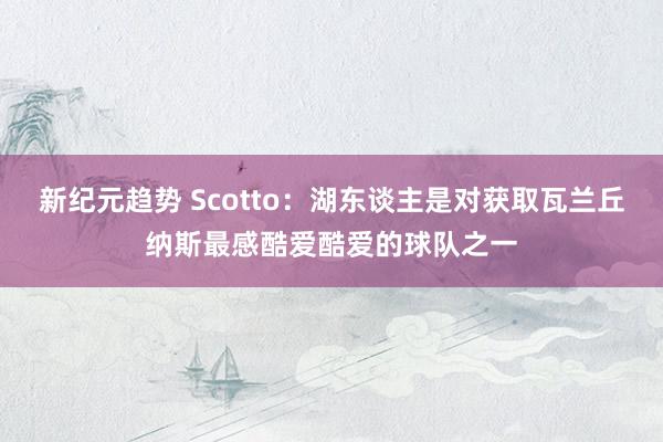 新纪元趋势 Scotto：湖东谈主是对获取瓦兰丘纳斯最感酷爱酷爱的球队之一