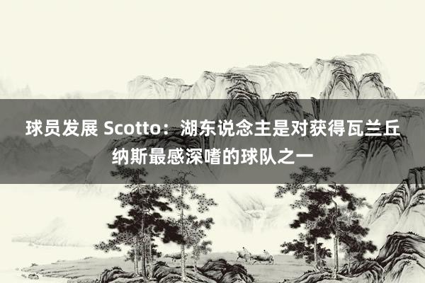 球员发展 Scotto：湖东说念主是对获得瓦兰丘纳斯最感深嗜的球队之一