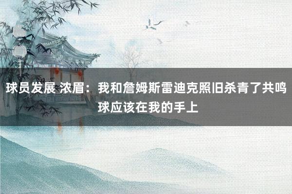 球员发展 浓眉：我和詹姆斯雷迪克照旧杀青了共鸣 球应该在我的手上