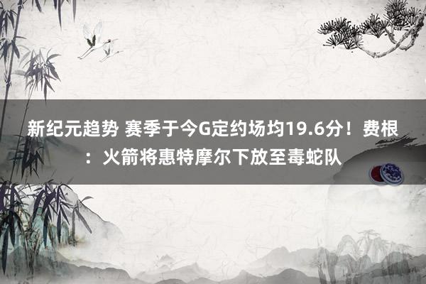 新纪元趋势 赛季于今G定约场均19.6分！费根：火箭将惠特摩尔下放至毒蛇队