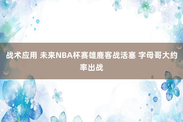 战术应用 未来NBA杯赛雄鹿客战活塞 字母哥大约率出战