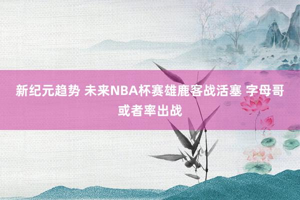 新纪元趋势 未来NBA杯赛雄鹿客战活塞 字母哥或者率出战